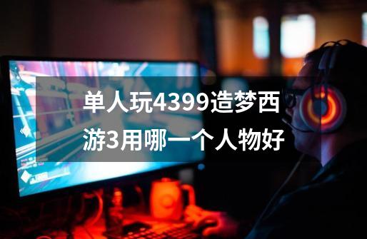 单人玩4399造梦西游3用哪一个人物好-第1张-游戏信息-龙启网