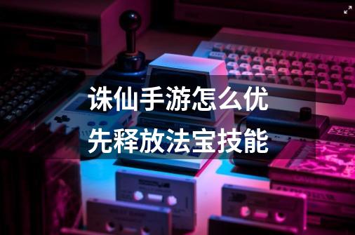 诛仙手游怎么优先释放法宝技能-第1张-游戏信息-龙启网
