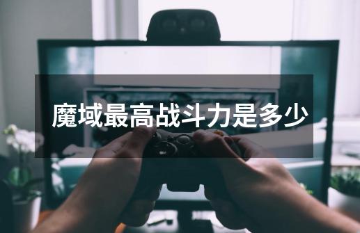 魔域最高战斗力是多少-第1张-游戏信息-龙启网