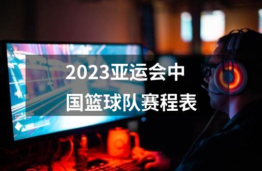 2023亚运会中国篮球队赛程表-第1张-游戏信息-龙启网