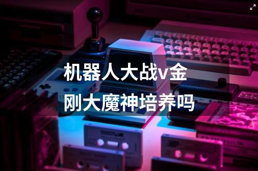 机器人大战v金刚大魔神培养吗-第1张-游戏信息-龙启网