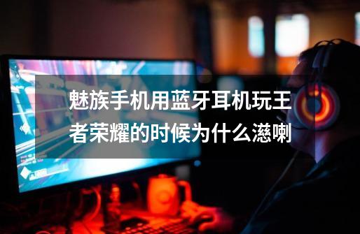 魅族手机用蓝牙耳机玩王者荣耀的时候为什么濨喇-第1张-游戏信息-龙启网