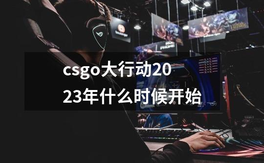 csgo大行动2023年什么时候开始-第1张-游戏信息-龙启网