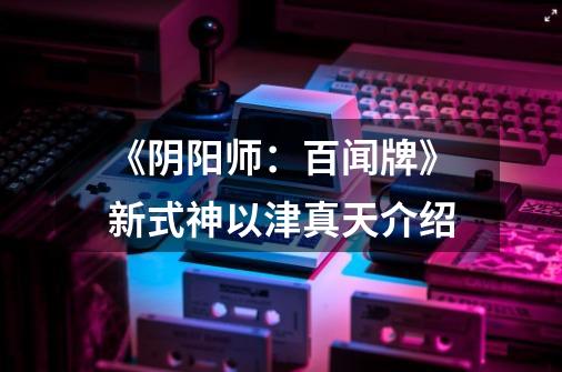 《阴阳师:百闻牌》新式神以津真天介绍-第1张-游戏信息-龙启网