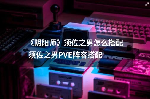 《阴阳师》须佐之男怎么搭配 须佐之男PVE阵容搭配-第1张-游戏信息-龙启网