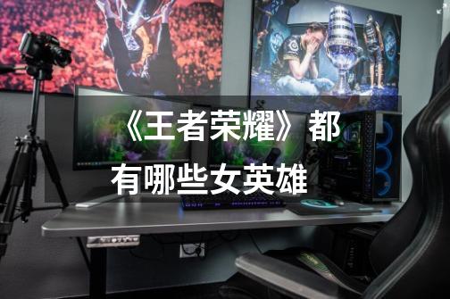 《王者荣耀》都有哪些女英雄-第1张-游戏信息-龙启网