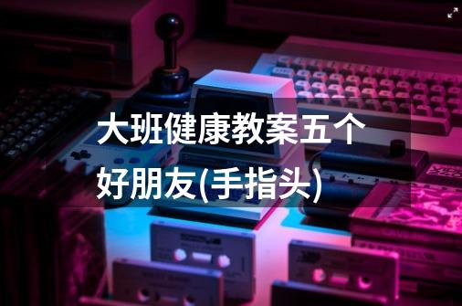 大班健康教案五个好朋友(手指头)-第1张-游戏信息-龙启网