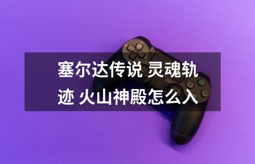 塞尔达传说 灵魂轨迹 火山神殿怎么入-第1张-游戏信息-龙启网