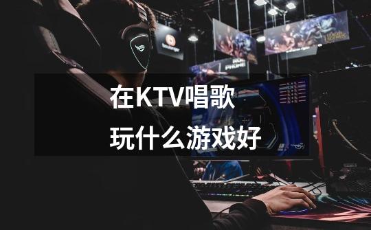 在KTV唱歌玩什么游戏好-第1张-游戏信息-龙启网