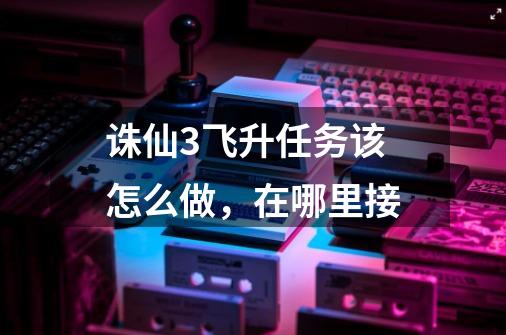 诛仙3飞升任务该怎么做，在哪里接-第1张-游戏信息-龙启网