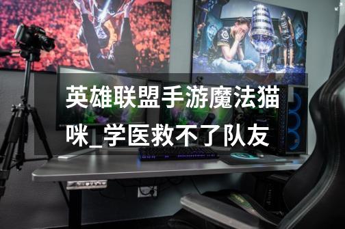 英雄联盟手游魔法猫咪_学医救不了队友-第1张-游戏信息-龙启网