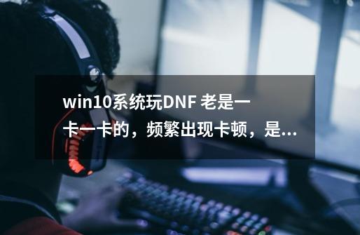 win10系统玩DNF 老是一卡一卡的,频繁出现卡顿,是怎么回事啊,是我的配置的问题吗-第1张-游戏信息-龙启网