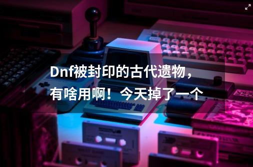 Dnf被封印的古代遗物,有啥用啊!今天掉了一个-第1张-游戏信息-龙启网
