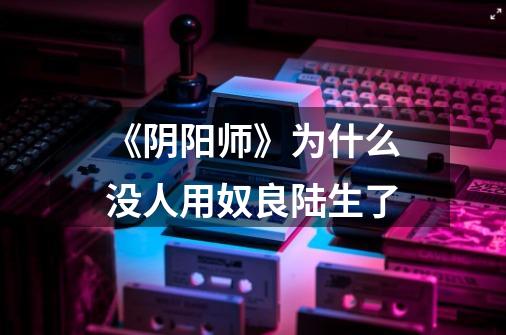 《阴阳师》为什么没人用奴良陆生了-第1张-游戏信息-龙启网