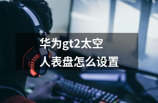 华为gt2太空人表盘怎么设置-第1张-游戏信息-龙启网