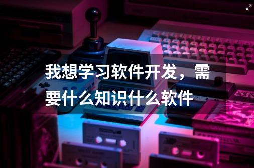 我想学习软件开发,需要什么知识什么软件-第1张-游戏信息-龙启网