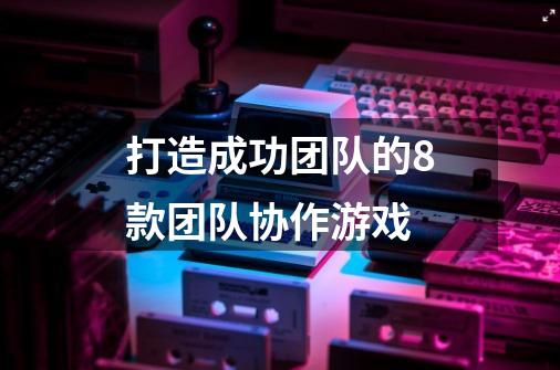 打造成功团队的8款团队协作游戏-第1张-游戏信息-龙启网
