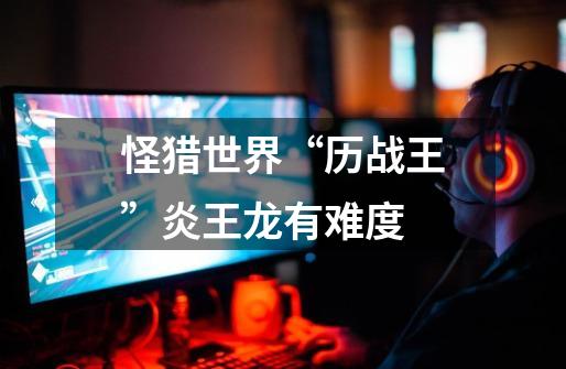 怪猎世界“历战王”炎王龙有难度-第1张-游戏信息-龙启网
