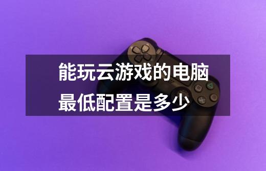能玩云游戏的电脑最低配置是多少-第1张-游戏信息-龙启网