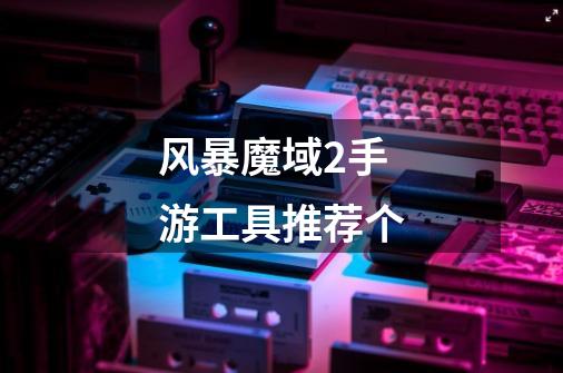 风暴魔域2手游工具推荐个-第1张-游戏信息-龙启网