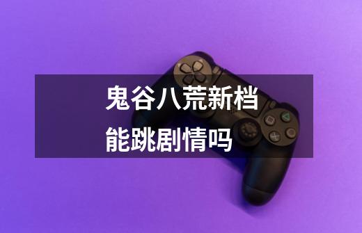 鬼谷八荒新档能跳剧情吗-第1张-游戏信息-龙启网