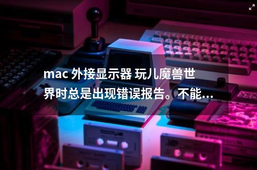 mac 外接显示器 玩儿魔兽世界时总是出现错误报告。不能打开游戏。-第1张-游戏信息-龙启网