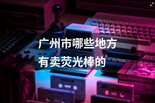 广州市哪些地方有卖荧光棒的-第1张-游戏信息-龙启网