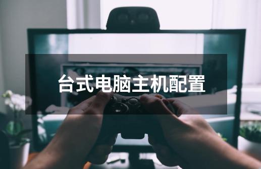 台式电脑主机配置-第1张-游戏信息-龙启网
