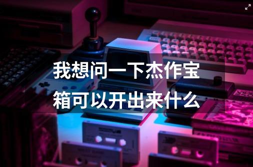 我想问一下杰作宝箱可以开出来什么-第1张-游戏信息-龙启网
