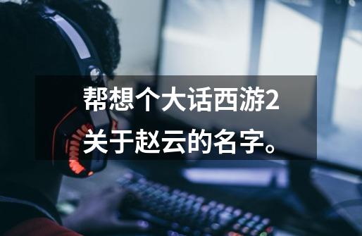 帮想个大话西游2关于赵云的名字。-第1张-游戏信息-龙启网
