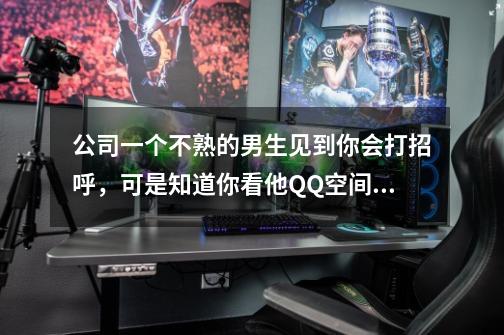 公司一个不熟的男生见到你会打招呼，可是知道你看他QQ空间就锁了，还删了你-第1张-游戏信息-龙启网