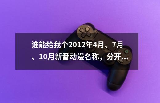 谁能给我个2012年4月、7月、10月新番动漫名称,分开讲比较清楚,只要名字就好,比如4月新番:... 这样-第1张-游戏信息-龙启网