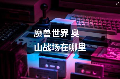 魔兽世界 奥山战场在哪里-第1张-游戏信息-龙启网