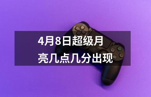 4月8日超级月亮几点几分出现-第1张-游戏信息-龙启网