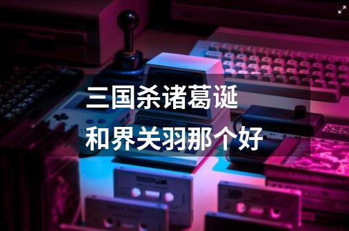 三国杀诸葛诞 和界关羽那个好-第1张-游戏信息-龙启网