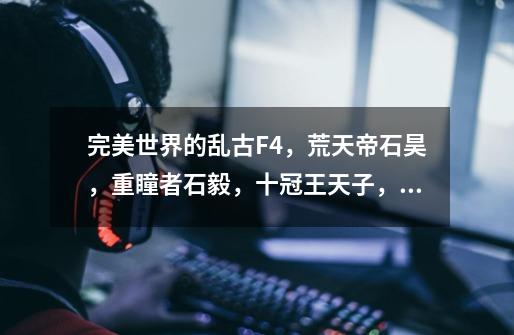 完美世界的乱古F4,荒天帝石昊,重瞳者石毅,十冠王天子,谪仙-第1张-游戏信息-龙启网