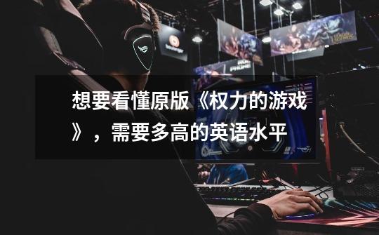 想要看懂原版《权力的游戏》,需要多高的英语水平-第1张-游戏信息-龙启网