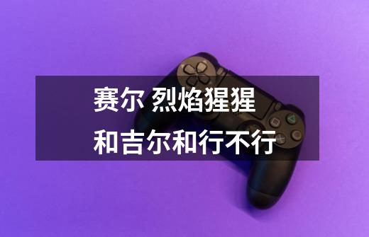 赛尔 烈焰猩猩 和吉尔和行不行-第1张-游戏信息-龙启网