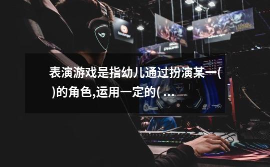 表演游戏是指幼儿通过扮演某一( )的角色,运用一定的( ),再现文艺作品的内容(-第1张-游戏信息-龙启网