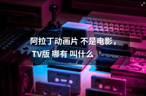 阿拉丁动画片 不是电影, TV版 哪有 叫什么-第1张-游戏信息-龙启网