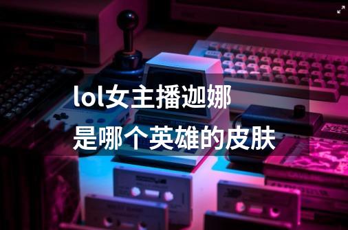 lol女主播迦娜是哪个英雄的皮肤-第1张-游戏信息-龙启网