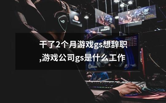 干了2个月游戏gs想辞职,游戏公司gs是什么工作-第1张-游戏信息-龙启网