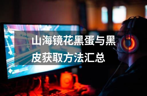 山海镜花黑蛋与黑皮获取方法汇总-第1张-游戏信息-龙启网