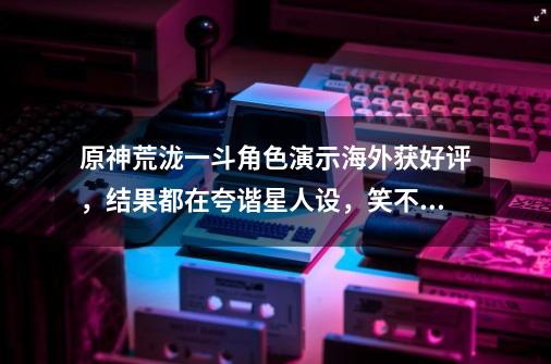 原神荒泷一斗角色演示海外获好评,结果都在夸谐星人设,笑不活了-第1张-游戏信息-龙启网