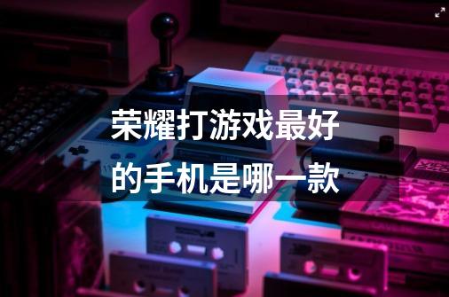 荣耀打游戏最好的手机是哪一款-第1张-游戏信息-龙启网