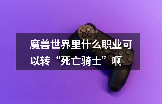 魔兽世界里什么职业可以转“死亡骑士”啊-第1张-游戏信息-龙启网