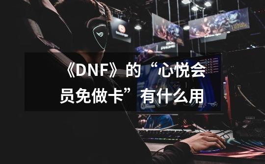 《DNF》的“心悦会员免做卡”有什么用-第1张-游戏信息-龙启网