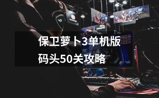 保卫萝卜3单机版码头50关攻略-第1张-游戏信息-龙启网