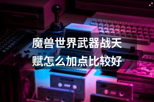 魔兽世界武器战天赋怎么加点比较好-第1张-游戏信息-龙启网