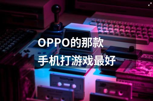 OPPO的那款手机打游戏最好-第1张-游戏信息-龙启网